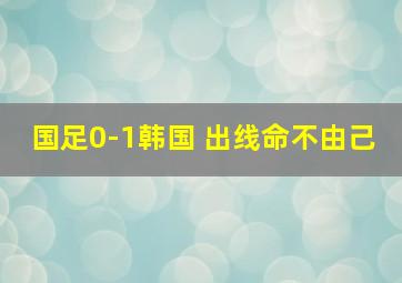 国足0-1韩国 出线命不由己